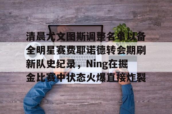 一竞技网站-包含清晨尤文图斯调整名单以备全明星赛费耶诺德转会期刷新队史纪录，Ning在掘金比赛中状态火爆直接炸裂的词条