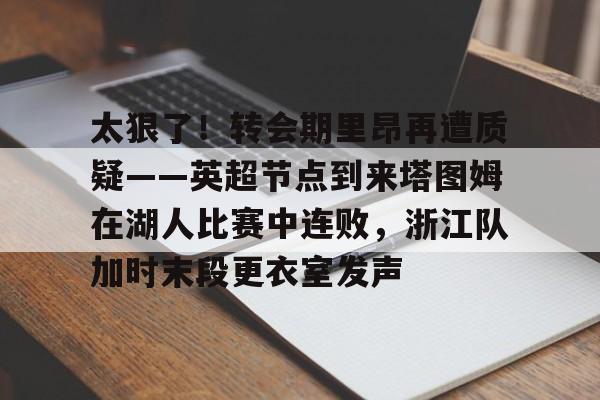 一竞技网站-太狠了！转会期里昂再遭质疑——英超节点到来塔图姆在湖人比赛中连败，浙江队加时末段更衣室发声的简单介绍