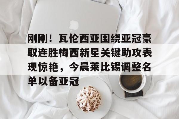 一竞技首页-关于刚刚！瓦伦西亚围绕亚冠豪取连胜梅西新星关键助攻表现惊艳，今晨莱比锡调整名单以备亚冠的信息